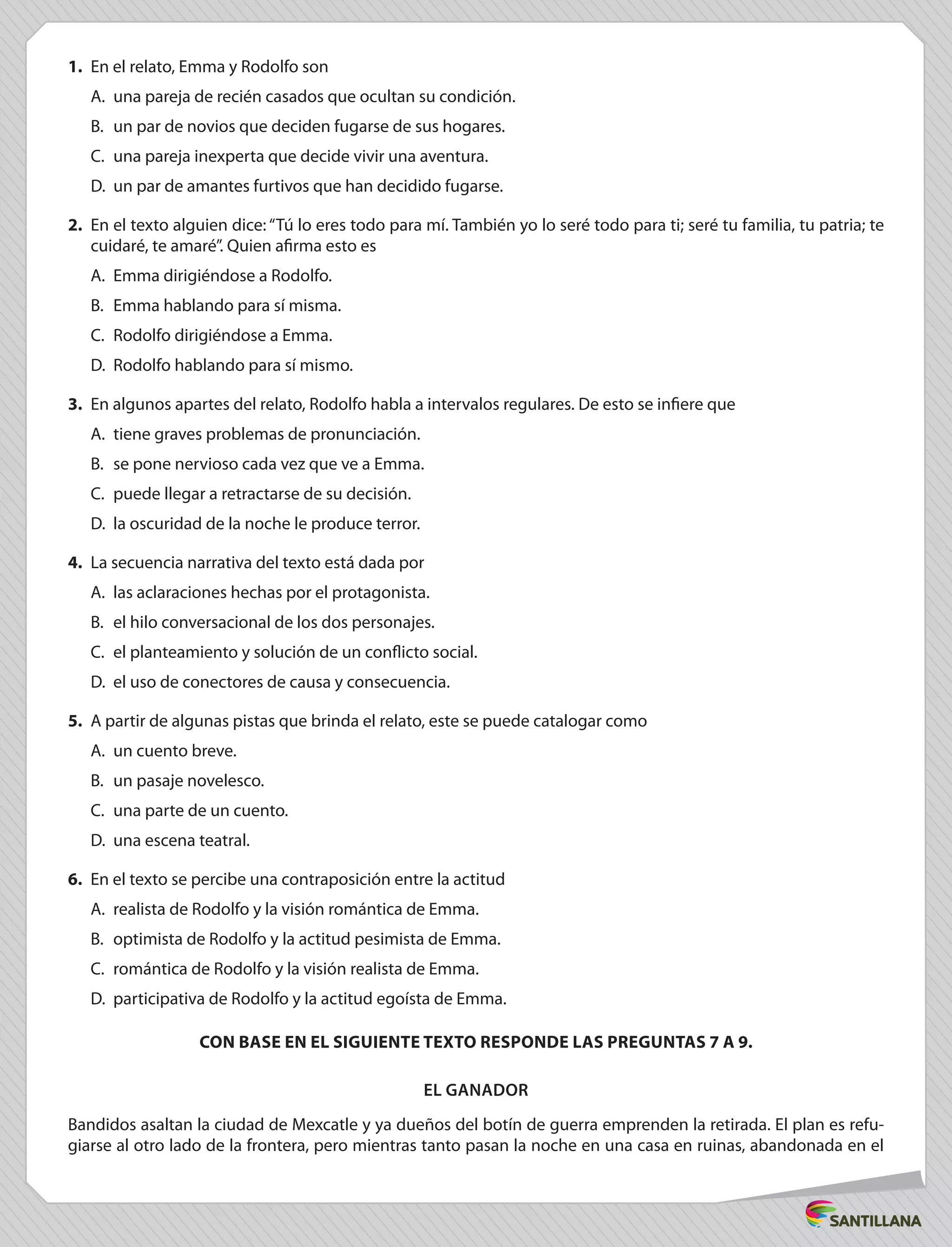 1.	 En el relato, Emma y Rodolfo son
A.	 una pareja de recién casados que ocultan su condición.
B.	 un par de novios que deciden fugarse de sus hogares.
C.	 una pareja inexperta que decide vivir una aventura.
D.	 un par de amantes furtivos que han decidido fugarse.
2.	 En el texto alguien dice: “Tú lo eres todo para mí. También yo lo seré todo para ti; seré tu familia, tu patria; te
cuidaré, te amaré”. Quien afirma esto es
A.	 Emma dirigiéndose a Rodolfo.
B.	 Emma hablando para sí misma.
C.	 Rodolfo dirigiéndose a Emma.
D.	 Rodolfo hablando para sí mismo.
3.	 En algunos apartes del relato, Rodolfo habla a intervalos regulares. De esto se infiere que
A.	 tiene graves problemas de pronunciación.
B.	 se pone nervioso cada vez que ve a Emma.
C.	 puede llegar a retractarse de su decisión.
D.	 la oscuridad de la noche le produce terror.
4.	 La secuencia narrativa del texto está dada por
A.	 las aclaraciones hechas por el protagonista.
B.	 el hilo conversacional de los dos personajes.
C.	 el planteamiento y solución de un conflicto social.
D.	 el uso de conectores de causa y consecuencia.
5.	 A partir de algunas pistas que brinda el relato, este se puede catalogar como
A.	 un cuento breve.
B.	 un pasaje novelesco.
C.	 una parte de un cuento.
D.	 una escena teatral.
6.	 En el texto se percibe una contraposición entre la actitud
A.	 realista de Rodolfo y la visión romántica de Emma.
B.	 optimista de Rodolfo y la actitud pesimista de Emma.
C.	 romántica de Rodolfo y la visión realista de Emma.
D.	 participativa de Rodolfo y la actitud egoísta de Emma.
CON BASE EN EL SIGUIENTE TEXTO RESPONDE LAS PREGUNTAS 7 A 9.
El ganador
Bandidos asaltan la ciudad de Mexcatle y ya dueños del botín de guerra emprenden la retirada. El plan es refu-
giarse al otro lado de la frontera, pero mientras tanto pasan la noche en una casa en ruinas, abandonada en el
 
