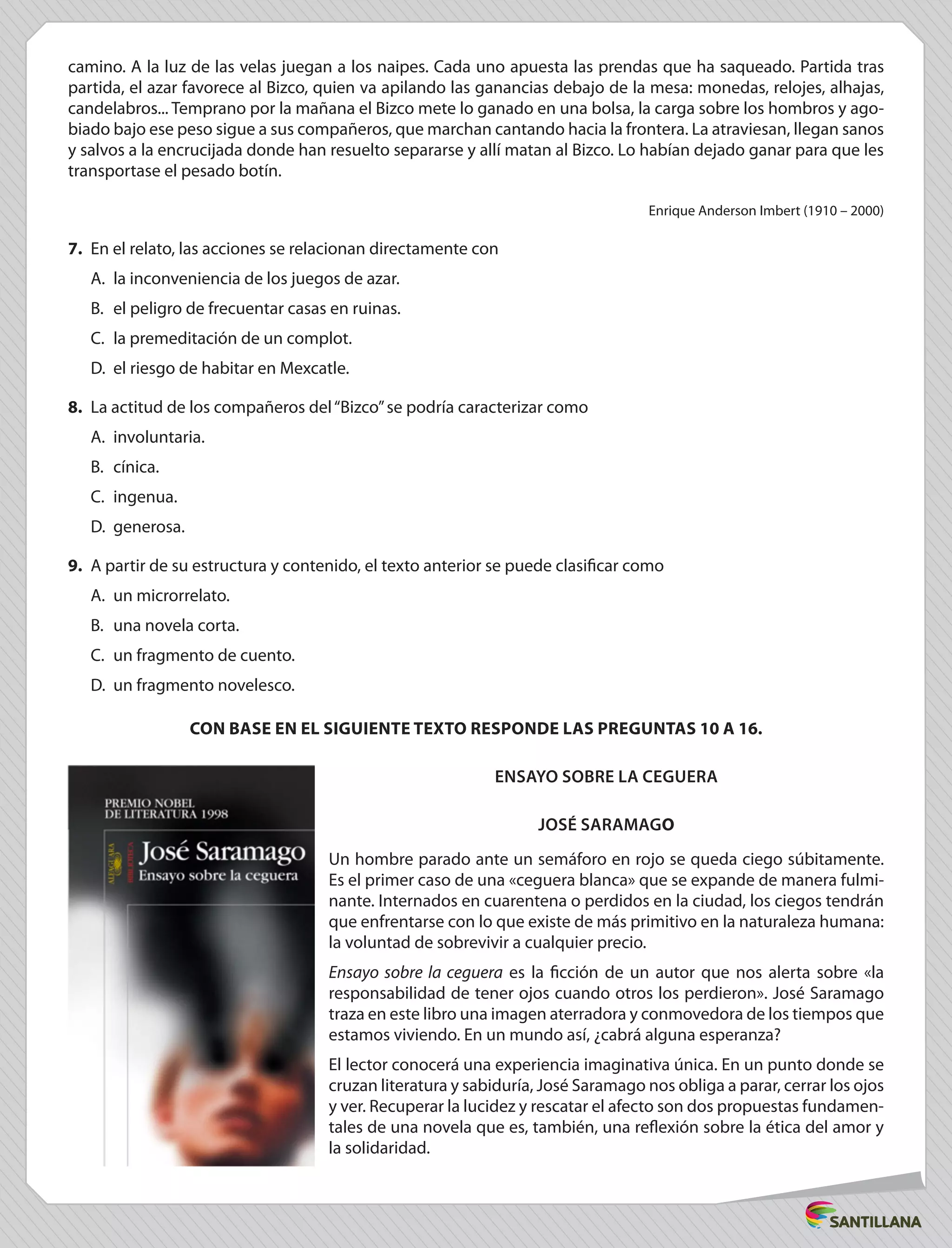 camino. A la luz de las velas juegan a los naipes. Cada uno apuesta las prendas que ha saqueado. Partida tras
partida, el azar favorece al Bizco, quien va apilando las ganancias debajo de la mesa: monedas, relojes, alhajas,
candelabros... Temprano por la mañana el Bizco mete lo ganado en una bolsa, la carga sobre los hombros y ago-
biado bajo ese peso sigue a sus compañeros, que marchan cantando hacia la frontera. La atraviesan, llegan sanos
y salvos a la encrucijada donde han resuelto separarse y allí matan al Bizco. Lo habían dejado ganar para que les
transportase el pesado botín.
Enrique Anderson Imbert (1910 – 2000)
7.	 En el relato, las acciones se relacionan directamente con
A.	 la inconveniencia de los juegos de azar.
B.	 el peligro de frecuentar casas en ruinas.
C.	 la premeditación de un complot.
D.	 el riesgo de habitar en Mexcatle.
8.	 La actitud de los compañeros del“Bizco”se podría caracterizar como
A.	involuntaria.
B.	cínica.
C.	ingenua.
D.	 generosa.
9.	 A partir de su estructura y contenido, el texto anterior se puede clasificar como
A.	 un microrrelato.
B.	 una novela corta.
C.	 un fragmento de cuento.
D.	 un fragmento novelesco.
CON BASE EN EL SIGUIENTE TEXTO RESPONDE LAS PREGUNTAS 10 A 16.
Ensayo sobre la ceguera
José Saramago
Un hombre parado ante un semáforo en rojo se queda ciego súbitamente.
Es el primer caso de una «ceguera blanca» que se expande de manera fulmi-
nante. Internados en cuarentena o perdidos en la ciudad, los ciegos tendrán
que enfrentarse con lo que existe de más primitivo en la naturaleza humana:
la voluntad de sobrevivir a cualquier precio.
Ensayo sobre la ceguera es la ficción de un autor que nos alerta sobre «la
responsabilidad de tener ojos cuando otros los perdieron». José Saramago
traza en este libro una imagen aterradora y conmovedora de los tiempos que
estamos viviendo. En un mundo así, ¿cabrá alguna esperanza?
El lector conocerá una experiencia imaginativa única. En un punto donde se
cruzan literatura y sabiduría, José Saramago nos obliga a parar, cerrar los ojos
y ver. Recuperar la lucidez y rescatar el afecto son dos propuestas fundamen-
tales de una novela que es, también, una reflexión sobre la ética del amor y
la solidaridad.
 
