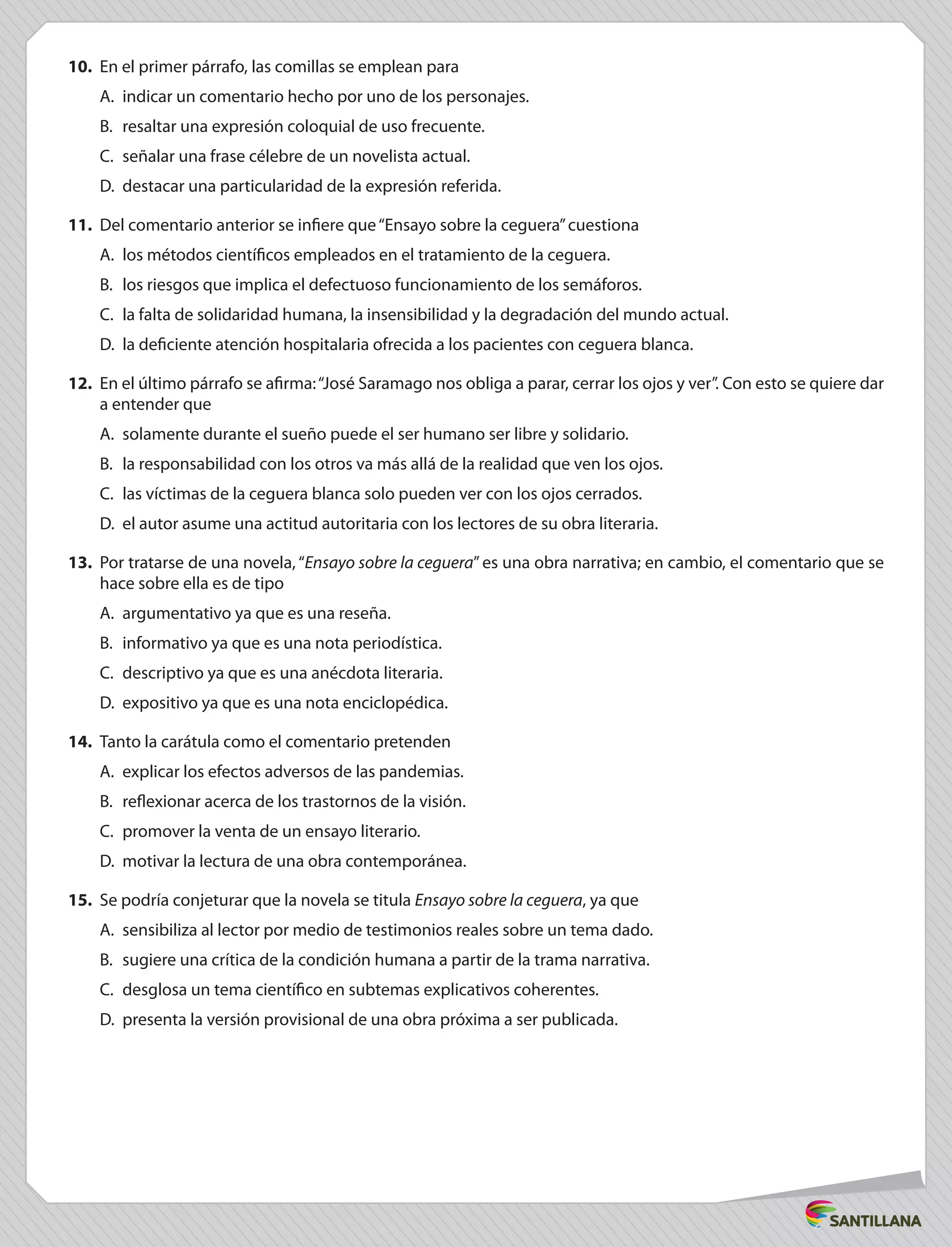 10.	 En el primer párrafo, las comillas se emplean para
A.	 indicar un comentario hecho por uno de los personajes.
B.	 resaltar una expresión coloquial de uso frecuente.
C.	 señalar una frase célebre de un novelista actual.
D.	 destacar una particularidad de la expresión referida.
11.	 Del comentario anterior se infiere que“Ensayo sobre la ceguera”cuestiona
A.	 los métodos científicos empleados en el tratamiento de la ceguera.
B.	 los riesgos que implica el defectuoso funcionamiento de los semáforos.
C.	 la falta de solidaridad humana, la insensibilidad y la degradación del mundo actual.
D.	 la deficiente atención hospitalaria ofrecida a los pacientes con ceguera blanca.
12.	 En el último párrafo se afirma:“José Saramago nos obliga a parar, cerrar los ojos y ver”. Con esto se quiere dar
a entender que
A.	 solamente durante el sueño puede el ser humano ser libre y solidario.
B.	 la responsabilidad con los otros va más allá de la realidad que ven los ojos.
C.	 las víctimas de la ceguera blanca solo pueden ver con los ojos cerrados.
D.	 el autor asume una actitud autoritaria con los lectores de su obra literaria.
13. Por tratarse de una novela, “Ensayo sobre la ceguera”es una obra narrativa; en cambio, el comentario que se
hace sobre ella es de tipo
A.	 argumentativo ya que es una reseña.
B.	 informativo ya que es una nota periodística.
C.	 descriptivo ya que es una anécdota literaria.
D.	 expositivo ya que es una nota enciclopédica.
14.	 Tanto la carátula como el comentario pretenden
A.	 explicar los efectos adversos de las pandemias.
B.	 reflexionar acerca de los trastornos de la visión.
C.	 promover la venta de un ensayo literario.
D.	 motivar la lectura de una obra contemporánea.
15.	 Se podría conjeturar que la novela se titula Ensayo sobre la ceguera, ya que
A.	 sensibiliza al lector por medio de testimonios reales sobre un tema dado.
B.	 sugiere una crítica de la condición humana a partir de la trama narrativa.
C.	 desglosa un tema científico en subtemas explicativos coherentes.
D.	 presenta la versión provisional de una obra próxima a ser publicada.
 