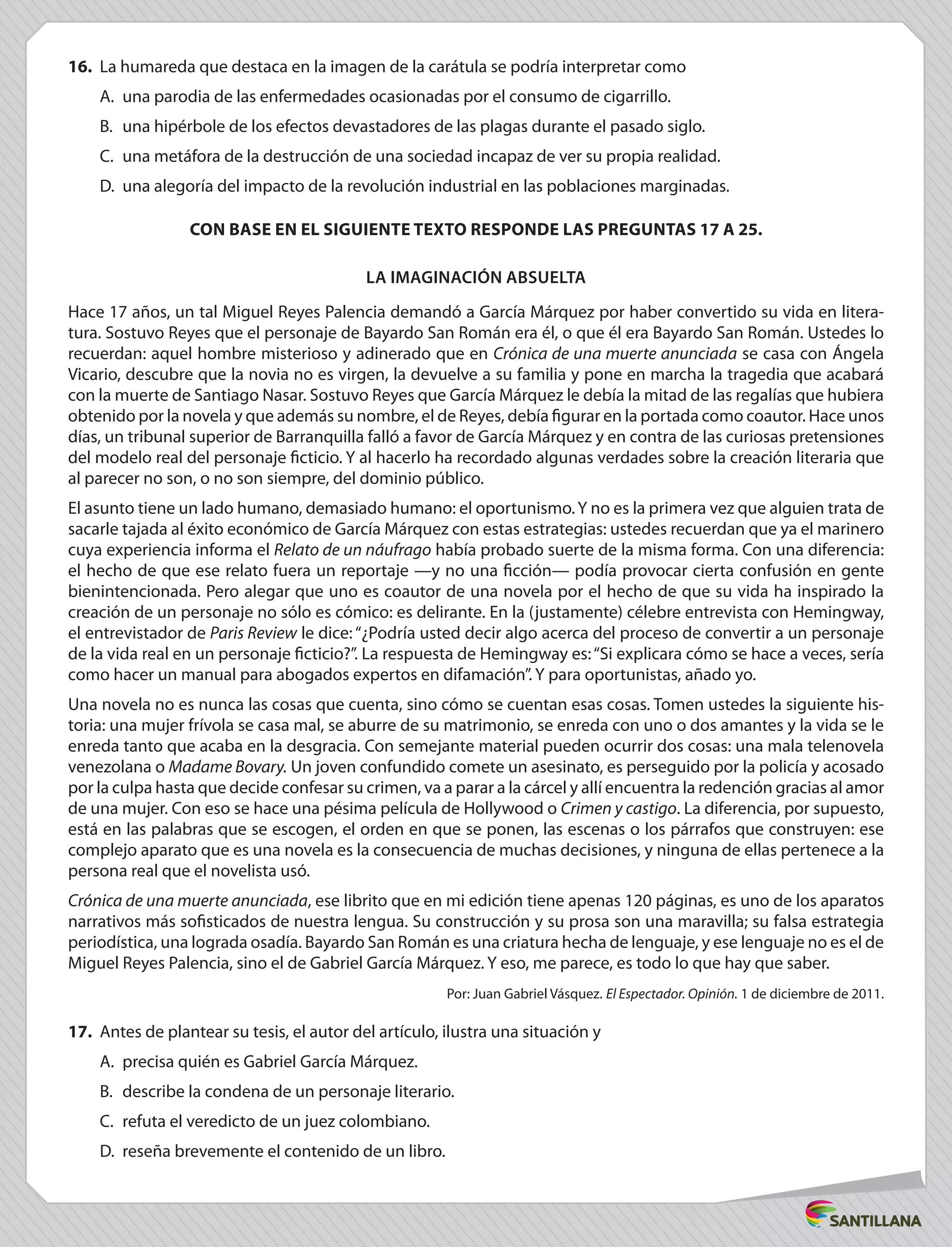 16.	 La humareda que destaca en la imagen de la carátula se podría interpretar como
A.	 una parodia de las enfermedades ocasionadas por el consumo de cigarrillo.
B.	 una hipérbole de los efectos devastadores de las plagas durante el pasado siglo.
C.	 una metáfora de la destrucción de una sociedad incapaz de ver su propia realidad.
D.	 una alegoría del impacto de la revolución industrial en las poblaciones marginadas.
CON BASE EN EL SIGUIENTE TEXTO RESPONDE LAS PREGUNTAS 17 A 25.
La imaginación absuelta
Hace 17 años, un tal Miguel Reyes Palencia demandó a García Márquez por haber convertido su vida en litera-
tura. Sostuvo Reyes que el personaje de Bayardo San Román era él, o que él era Bayardo San Román. Ustedes lo
recuerdan: aquel hombre misterioso y adinerado que en Crónica de una muerte anunciada se casa con Ángela
Vicario, descubre que la novia no es virgen, la devuelve a su familia y pone en marcha la tragedia que acabará
con la muerte de Santiago Nasar. Sostuvo Reyes que García Márquez le debía la mitad de las regalías que hubiera
obtenido por la novela y que además su nombre, el de Reyes, debía figurar en la portada como coautor. Hace unos
días, un tribunal superior de Barranquilla falló a favor de García Márquez y en contra de las curiosas pretensiones
del modelo real del personaje ficticio. Y al hacerlo ha recordado algunas verdades sobre la creación literaria que
al parecer no son, o no son siempre, del dominio público.
El asunto tiene un lado humano, demasiado humano: el oportunismo.Y no es la primera vez que alguien trata de
sacarle tajada al éxito económico de García Márquez con estas estrategias: ustedes recuerdan que ya el marinero
cuya experiencia informa el Relato de un náufrago había probado suerte de la misma forma. Con una diferencia:
el hecho de que ese relato fuera un reportaje —y no una ficción— podía provocar cierta confusión en gente
bienintencionada. Pero alegar que uno es coautor de una novela por el hecho de que su vida ha inspirado la
creación de un personaje no sólo es cómico: es delirante. En la (justamente) célebre entrevista con Hemingway,
el entrevistador de Paris Review le dice: “¿Podría usted decir algo acerca del proceso de convertir a un personaje
de la vida real en un personaje ficticio?”. La respuesta de Hemingway es:“Si explicara cómo se hace a veces, sería
como hacer un manual para abogados expertos en difamación”. Y para oportunistas, añado yo.
Una novela no es nunca las cosas que cuenta, sino cómo se cuentan esas cosas. Tomen ustedes la siguiente his-
toria: una mujer frívola se casa mal, se aburre de su matrimonio, se enreda con uno o dos amantes y la vida se le
enreda tanto que acaba en la desgracia. Con semejante material pueden ocurrir dos cosas: una mala telenovela
venezolana o Madame Bovary. Un joven confundido comete un asesinato, es perseguido por la policía y acosado
por la culpa hasta que decide confesar su crimen, va a parar a la cárcel y allí encuentra la redención gracias al amor
de una mujer. Con eso se hace una pésima película de Hollywood o Crimen y castigo. La diferencia, por supuesto,
está en las palabras que se escogen, el orden en que se ponen, las escenas o los párrafos que construyen: ese
complejo aparato que es una novela es la consecuencia de muchas decisiones, y ninguna de ellas pertenece a la
persona real que el novelista usó.
Crónica de una muerte anunciada, ese librito que en mi edición tiene apenas 120 páginas, es uno de los aparatos
narrativos más sofisticados de nuestra lengua. Su construcción y su prosa son una maravilla; su falsa estrategia
periodística, una lograda osadía. Bayardo San Román es una criatura hecha de lenguaje, y ese lenguaje no es el de
Miguel Reyes Palencia, sino el de Gabriel García Márquez. Y eso, me parece, es todo lo que hay que saber.
Por: Juan Gabriel Vásquez. El Espectador. Opinión. 1 de diciembre de 2011.
17.	 Antes de plantear su tesis, el autor del artículo, ilustra una situación y
A.	 precisa quién es Gabriel García Márquez.
B.	 describe la condena de un personaje literario.
C.	 refuta el veredicto de un juez colombiano.
D.	 reseña brevemente el contenido de un libro.
 