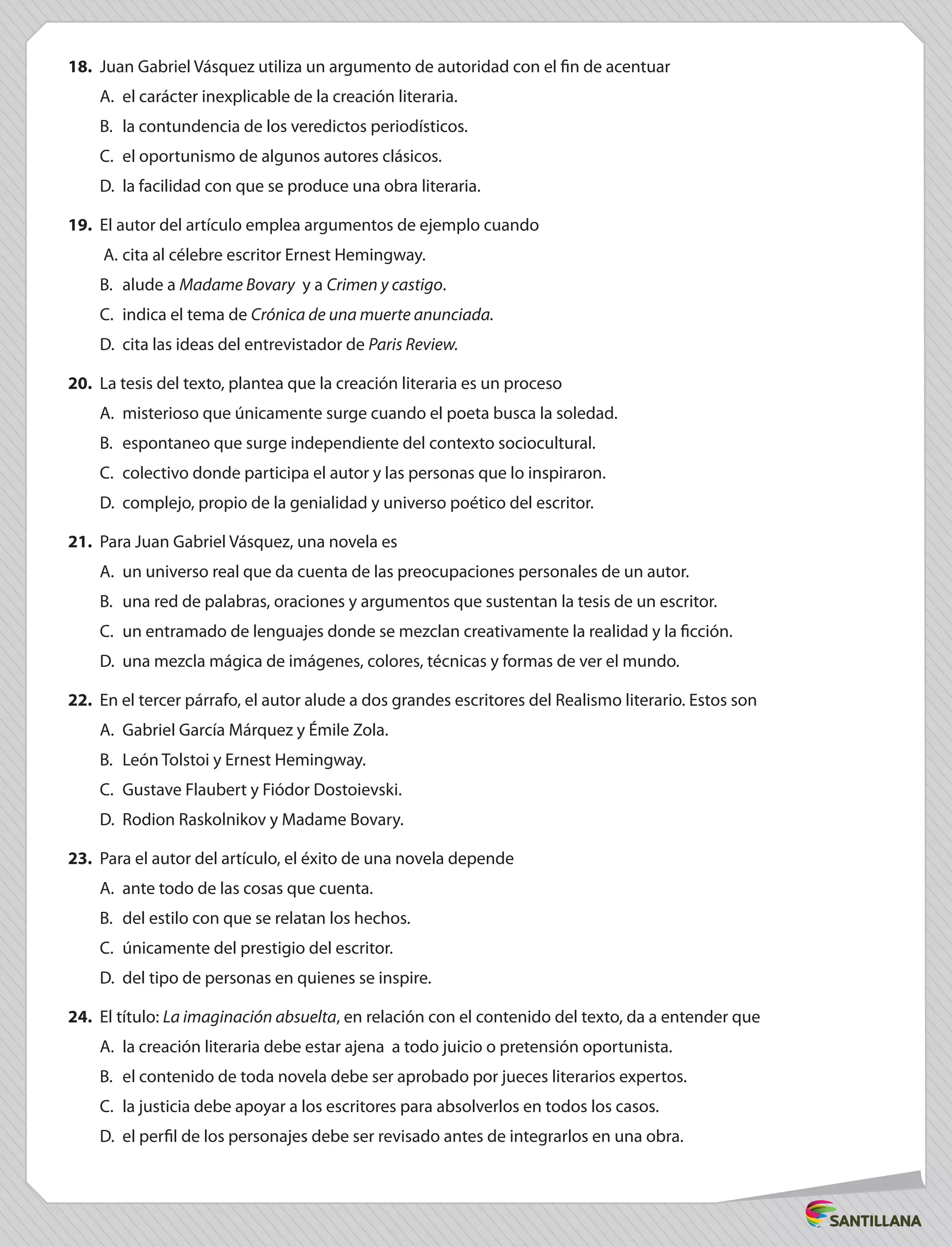 18.	 Juan Gabriel Vásquez utiliza un argumento de autoridad con el fin de acentuar
A.	 el carácter inexplicable de la creación literaria.
B.	 la contundencia de los veredictos periodísticos.
C.	 el oportunismo de algunos autores clásicos.
D.	 la facilidad con que se produce una obra literaria.
19.	 El autor del artículo emplea argumentos de ejemplo cuando
A.	cita al célebre escritor Ernest Hemingway.
B.	 alude a Madame Bovary y a Crimen y castigo.
C.	 indica el tema de Crónica de una muerte anunciada.
D.	 cita las ideas del entrevistador de Paris Review.
20.	 La tesis del texto, plantea que la creación literaria es un proceso
A.	 misterioso que únicamente surge cuando el poeta busca la soledad.
B.	 espontaneo que surge independiente del contexto sociocultural.
C.	 colectivo donde participa el autor y las personas que lo inspiraron.
D.	 complejo, propio de la genialidad y universo poético del escritor.
21.	 Para Juan Gabriel Vásquez, una novela es
A.	 un universo real que da cuenta de las preocupaciones personales de un autor.
B.	 una red de palabras, oraciones y argumentos que sustentan la tesis de un escritor.
C.	 un entramado de lenguajes donde se mezclan creativamente la realidad y la ficción.
D.	 una mezcla mágica de imágenes, colores, técnicas y formas de ver el mundo.
22.	 En el tercer párrafo, el autor alude a dos grandes escritores del Realismo literario. Estos son
A.	 Gabriel García Márquez y Émile Zola.
B.	 León Tolstoi y Ernest Hemingway.
C.	 Gustave Flaubert y Fiódor Dostoievski.
D.	 Rodion Raskolnikov y Madame Bovary.
23.	 Para el autor del artículo, el éxito de una novela depende
A.	 ante todo de las cosas que cuenta.
B.	 del estilo con que se relatan los hechos.
C.	 únicamente del prestigio del escritor.
D.	 del tipo de personas en quienes se inspire.
24.	 El título: La imaginación absuelta, en relación con el contenido del texto, da a entender que
A.	 la creación literaria debe estar ajena a todo juicio o pretensión oportunista.
B.	 el contenido de toda novela debe ser aprobado por jueces literarios expertos.
C.	 la justicia debe apoyar a los escritores para absolverlos en todos los casos.
D.	 el perfil de los personajes debe ser revisado antes de integrarlos en una obra.
 