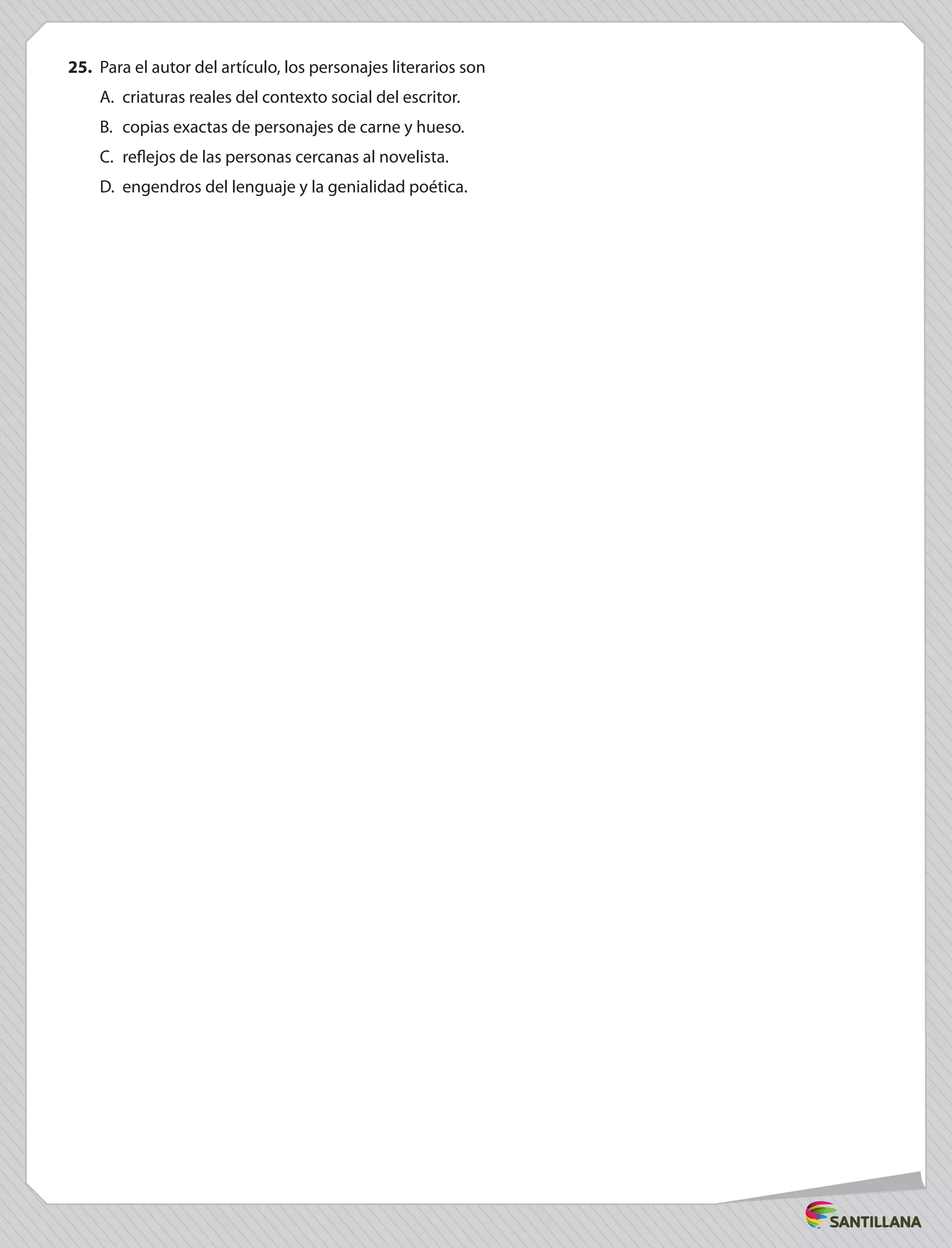 25.	 Para el autor del artículo, los personajes literarios son
A.	 criaturas reales del contexto social del escritor.
B.	 copias exactas de personajes de carne y hueso.
C.	 reflejos de las personas cercanas al novelista.
D.	 engendros del lenguaje y la genialidad poética.
 