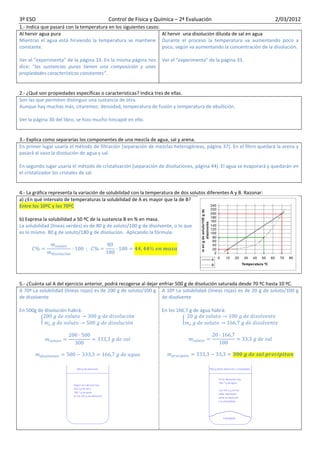 3º ESO                                    Control de Física y Química – 2ª Evaluación                                2/03/2012
1.- Indica que pasará con la temperatura en los siguientes casos:
Al hervir agua pura                                               Al hervir una disolución diluida de sal en agua
Mientras el agua está hirviendo la temperatura se mantiene Durante el proceso la temperatura va aumentando poco a
constante.                                                        poco, según va aumentando la concentración de la disolución.

Ver el “experimenta” de la página 33. En la misma página nos      Ver el “experimenta” de la página 33.
dice: “las sustancias puras tienen una composición y unas
propiedades características constantes”.


2.- ¿Qué son propiedades específicas o características? Indica tres de ellas.
Son las que permiten distinguir una sustancia de otra.
Aunque hay muchas más, citaremos: densidad, temperatura de fusión y temperatura de ebullición.

Ver la página 30 del libro, se hizo mucho hincapié en ello.


3.- Explica como separarías los componentes de una mezcla de agua, sal y arena.
En primer lugar usaría el método de filtración (separación de mezclas heterogéneas, página 37). En el filtro quedará la arena y
pasará al vaso la disolución de agua y sal.

En segundo lugar usaría el método de cristalización (separación de disoluciones, página 44). El agua se evaporará y quedarán en
el cristalizador los cristales de sal.


4.- La gráfica representa la variación de solubilidad con la temperatura de dos solutos diferentes A y B. Razonar:
a) ¿En qué intervalo de temperaturas la solubilidad de A es mayor que la de B?
Entre los 10ºC y los 70ºC

b) Expresa la solubilidad a 50 ºC de la sustancia B en % en masa.
La solubilidad (líneas verdes) es de 80 g de soluto/100 g de disolvente, o lo que
es lo mismo 80 g de soluto/180 g de disolución. Aplicando la fórmula:




5.- ¿Cuánta sal A del ejercicio anterior, podrá recogerse al dejar enfriar 500 g de disolución saturada desde 70 ºC hasta 10 ºC.
A 70º La solubilidad (líneas rojas) es de 200 g de soluto/100 g A 10º La solubilidad (líneas rojas) es de 20 g de soluto/100 g
de disolvente                                                       de disolvente

En 500g de disolución habrá:                                      En los 166,7 g de agua habrá:
 