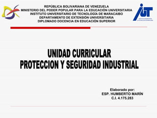 Elaborado por: ESP. HUMBERTO MARÍN C.I. 4.175.283 UNIDAD CURRICULAR  PROTECCION Y SEGURIDAD INDUSTRIAL REPÚBLICA BOLIVARIANA DE VENEZUELA MINISTERIO DEL PODER POPULAR PARA LA EDUCACIÓN UNIVERSITARIA INSTITUTO UNIVERSITARIO DE TECNOLOGÍA DE MARACAIBO DEPARTAMENTO DE EXTENSIÓN UNIVERSITARIA DIPLOMADO DOCENCIA EN EDUCACIÓN SUPERIOR 