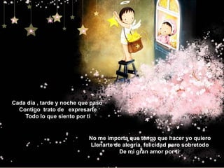 Cada día , tarde y noche que paso Contigo  trato de   expresarteTodo lo que siento por tiNo me importa que tenga que hacer yo quieroLlenarte de alegría, felicidad pero sobretodoDe mi gran amor por ti 