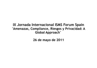 IX Jornada Internacional ISMS Forum Spain
"Amenazas, Compliance, Riesgos y Privacidad: A
             Global Approach"

             26 de mayo de 2011
 