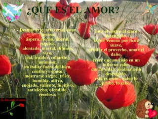 ¿QUE ES EL AMOR? Desmayarse, atreverse, estar furioso, áspero, tierno, liberal, esquivo, alentado, mortal, difunto, vivo, leal, traidor, cobarde y animoso; no hallar fuera del bien, centro y reposo, mostrarse alegre, triste, humilde, altivo, enojado, valiente, fugitivo, satisfecho, ofendido, receloso; huir el rostro al claro desengaño, beber veneno por licor suave, olvidar el provecho, amar el daño, creer que un cielo en un infierno cabe, dar la vida y el alma a un desengaño, esto es amor; quien lo probo, lo sabe. 