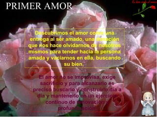 PRIMER AMOR Descubrimos el amor como una entrega al ser amado, una donación que nos hace olvidarnos de nosotros mismos para tender hacia la persona amada y vaciarnos en ella, buscando su bien.  El   amor no se improvisa, exige sacrificio y para alcanzarlo es preciso buscarlo y construirlo día a día y mantenerlo en un ejercicio continuo de renovación y profundización   