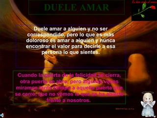 DUELE AMAR Duele amar a alguien y no ser correspondido, pero lo que es más doloroso es amar a alguien y nunca encontrar el valor para decirle a esa persona lo que sientes. Cuando la puerta de la felicidad se cierra, otra puerta se abre, pero algunas veces miramos tanto tiempo a aquella puerta que se cerró, que no vemos la que se ha abierto frente a nosotros.  