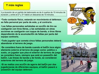 Y más reglas La duración de un partido de baloncesto es de 4 cuartos de 10 minutos de duración, y entre el 2º y 3 er.  habrá un descanso de 10 minutos. Todo contacto físico, estando en movimiento el defensor, es falta personal por parte de este, y al contrario.  Las faltas personales señaladas en acción de tiro se castigarán con tiros libres, y las señaladas en otras acciones se castigarán con saque de banda, o tiros libres dependiendo de la acumulación de faltas por parte del equipo contrario. Todo jugador que cometa cinco faltas personales deberá abandonar el terreno de juego. Se considera fuera de banda cuando el balón toca algún elemento externo al terreno de juego como: público o suelo, un jugador que pisa el exterior de terreno de juego se considera fuera, siempre que esté en posesión del balón. Las líneas de banda y de fondo, se consideran exteriores del terreno de juego. Si se realiza una acción de agarre del balón por dos jugadores/as de diferentes equipos, el balón pasará a posesión del equipo defensor. 