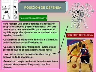 POSICIÓN DE DEFENSA Postura Básica Defensiva Para realizar una buena defensa es necesario adoptar una buena postura defensiva, con una buena base de sustentación para mantener el equilibrio y poder ejecutar los movimientos con rapidez, para ello: Las piernas se mantienen abiertas a la anchura de los hombros y semiflexionadas La cadera debe estar flexionada (culete atrás) cuidando que la espalda permanezca recta. Los brazos deben permanecer abiertos y activos en todo momento. Se realizan desplazamientos laterales mediante pasos cortos pero rápido y sin cruzar las piernas. POSICIÓN DEFENSIVA 