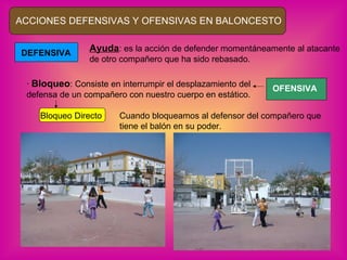 ACCIONES DEFENSIVAS Y OFENSIVAS EN BALONCESTO DEFENSIVA Ayuda : es la acción de defender momentáneamente al atacante de otro compañero que ha sido rebasado. OFENSIVA ·  Bloqueo : Consiste en interrumpir el desplazamiento del defensa de un compañero con nuestro cuerpo en estático. Bloqueo Directo Cuando bloqueamos al defensor del compañero que tiene el balón en su poder. 