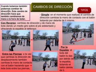 CAMBIOS DE DIRECCIÓN Cuando botamos también podemos cambiar de dirección. Este cambio de dirección hace que también cambiemos de mano a la hora de botar. TIPOS ·  Simple : en el momento que realizas el cambio de dirección cambias la mano de contacto con el balón botando por delante de ti mismo. Con Reverso : cambias de dirección y de mano de bote dando un medio giro sobre el pie adelantado y ofreciendo la espalda al defensor. ·  Entre las Piernas : a la vez que cambias la dirección de desplazamiento también cambias la mano de contacto con el balón haciendo que éste bote entre tus piernas. ·  Por la Espalda : el bote del balón lo das por detrás de la espalda, botando el balón detrás de ti. 
