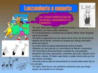 Lanzamiento a canasta UF! CARACTERÍSTICAS DE UN BUEN LANZAMIENTO A CANASTA. El codo debe estar dirigido hacia la canasta y con esto el antebrazo y la mano están alienadas. En el lanzamiento a canasta las punteras deben estar dirigidas hacia la canasta. El balón lo apoyamos en los dedos de la mano de lanzamiento, delante de la frente, mirando la canasta por debajo del balón, entre los brazos. La mano libre se apoya lateralmente sobre el balón. Realiza con las piernas un movimiento de flexión y extensión.  El movimiento del lanzamiento consiste en una pequeña elevación del brazo ejecutante, extensión del codo y flexión de la muñeca y dedos. El balón sale dando vueltas hacia atrás por los tres dedos centrales. Durante toda la fase de lanzamiento la mirada debe estar fija en la canasta. El balón debe llevar una parábola suficiente para que tenga ángulo de entrada en la canasta. 