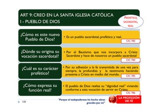 ART 9: CREO EN LA SANTA IGLESIA CATÓLICA
I - PUEBLO DE DIOS
• Es un pueblo sacerdotal, profético y real.
¿Cómo es este nuevo
Pueblo de Dios?
• Por el Bautismo que nos incorpora a Cristo
Sacerdote y hace de nosotros un pueblo sacerdotal
¿Dónde su origina su
vocación sacerdotal?
CIC 783
PROFÉTICO,
SACERDOTAL,
REAL
Sacerdote y hace de nosotros un pueblo sacerdotalvocación sacerdotal?
• Por su adhesión a la fe transmitida de una vez para
siempre, la profundiza y la testimonia haciendo
presente a Cristo en medio del mundo.
¿Cuál es su carácter
profético?
• El pueblo de Dios realiza su “dignidad real” viviendo
conforme a esta vocación de servir en Cristo.
¿Cómo expresa su
función real?
108
CIC 786
CIC 785
CIC 784
LA PROFESIÓN
DE FE"Porque el todopoderoso ha hecho obras
grandes por mí"
 