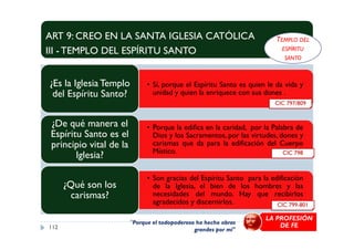 ART 9: CREO EN LA SANTA IGLESIA CATÓLICA
III - TEMPLO DEL ESPÍRITU SANTO
• Sí, porque el Espíritu Santo es quien le da vida y
unidad y quien la enriquece con sus dones .
¿Es la Iglesia Templo
del Espíritu Santo?
• Porque la edifica en la caridad, por la Palabra de¿De qué manera el
CIC 797/809
TEMPLO DEL
ESPÍRITU
SANTO
• Porque la edifica en la caridad, por la Palabra de
Dios y los Sacramentos, por las virtudes, dones y
carismas que da para la edificación del Cuerpo
Místico.
¿De qué manera el
Espíritu Santo es el
principio vital de la
Iglesia?
• Son gracias del Espíritu Santo para la edificación
de la Iglesia, el bien de los hombres y las
necesidades del mundo. Hay que recibirlos
agradecidos y discernirlos.
¿Qué son los
carismas?
112
CIC 798
CIC 799-801
LA PROFESIÓN
DE FE"Porque el todopoderoso ha hecho obras
grandes por mí"
 