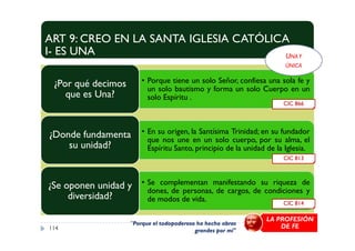 ART 9: CREO EN LA SANTA IGLESIA CATÓLICA
I- ES UNA
• Porque tiene un solo Señor, confiesa una sola fe y
un solo bautismo y forma un solo Cuerpo en un
solo Espíritu .
¿Por qué decimos
que es Una?
CIC 866
UNAY
ÚNICA
• En su origen, la Santísima Trinidad; en su fundador
que nos une en un solo cuerpo, por su alma, el
Espíritu Santo, principio de la unidad de la Iglesia.
¿Donde fundamenta
su unidad?
• Se complementan manifestando su riqueza de
dones, de personas, de cargos, de condiciones y
de modos de vida.
¿Se oponen unidad y
diversidad?
114
CIC 814
CIC 813
"Porque el todopoderoso ha hecho obras
grandes por mí"
LA PROFESIÓN
DE FE
 