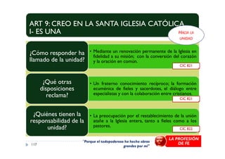 ART 9: CREO EN LA SANTA IGLESIA CATÓLICA
I- ES UNA
• Mediante un renovación permanente de la Iglesia en
fidelidad a su misión; con la conversión del corazón
y la oración en común.
¿Cómo responder ha
llamado de la unidad?
¿Qué otras
CIC 821
HACIA LA
UNIDAD
• Un fraterno conocimiento recíproco; la formación
ecuménica de fieles y sacerdotes, el diálogo entre
especialistas y con la colaboración entre cristianos.
¿Qué otras
disposiciones
reclama?
• La preocupación por el restablecimiento de la unión
atañe a la Iglesia entera, tanto a fieles como a los
pastores.
¿Quiénes tienen la
responsabilidad de la
unidad?
117
CIC 822
CIC 821
"Porque el todopoderoso ha hecho obras
grandes por mí"
LA PROFESIÓN
DE FE
 