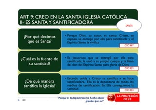 ART 9: CREO EN LA SANTA IGLESIA CATÓLICA
II- ES SANTAY SANTIFICADORA
• Porque Dios, su autor, es santo; Cristo, su
esposo, se entregó por ella para santificarla y el
Espíritu Santo la vivifica .
¿Por qué decimos
que es Santa?
CIC 867
SANTA
• Es Jesucristo que se entregó por ella para
santificarla, la unió a su propio cuerpo y la llenó
del don del Espíritu Santo para gloria de Dios
¿Cuál es la fuente de
su santidad?
• Estando unida a Cristo se santifica y se hace
santificadora. Ella es la depositaria de todos los
medios de santificación. En Ella conseguimos la
santidad.
¿De qué manera
santifica la Iglesia?
120
CIC 824
CIC 823
"Porque el todopoderoso ha hecho obras
grandes por mí"
LA PROFESIÓN
DE FE
 