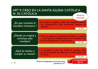ART 9: CREO EN LA SANTA IGLESIA CATÓLICA
III- ES CATÓLICA
• En cumplir el sagrado deber de evangelizar porque
fue constituida por Dios sacramento universal de
salvación.
¿En que consiste el
mandato misionero ?
¿Dónde se origina y
CIC 849
MANDATO
MISIONERO
• Tiene su origen en la Santísima Trinidad y se ordena
a que todos los hombres entren en comunión con
Dios participando de su vida trinitaria.
¿Dónde se origina y
concluye este
mandato?
• La Caridad. El amor de Cristo la apremia. Dios
quiere la salvación de todos por el conocimiento de
la verdad.
¿Qué le motiva a
cumplir su misión?
127
CIC 851
CIC 850
"Porque el todopoderoso ha hecho obras
grandes por mí"
LA PROFESIÓN
DE FE
 