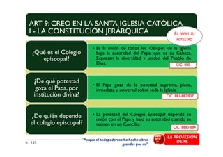 ART 9: CREO EN LA SANTA IGLESIA CATÓLICA
I - LA CONSTITUCIÓN JERÁRQUICA
• Es la unión de todos los Obispos de la Iglesia
bajo la autoridad del Papa, que es su Cabeza.
Expresan la diversidad y unidad del Pueblo de
Dios.
¿Qué es el Colegio
episcopal?
¿De qué potestad
CIC 880
EL PAPAY SU
POTESTAD
• El Papa goza de la potestad suprema, plena,
inmediata y universal sobre toda la Iglesia.
¿De qué potestad
goza el Papa, por
institución divina?
• La potestad del Colegio Episcopal depende su
unión con el Papa y bajo su autoridad cuando se
reúnen en un Concilio.
¿De quién depende
el colegio episcopal?
135
CIC 881-882/837
CIC 8883-884
"Porque el todopoderoso ha hecho obras
grandes por mí"
LA PROFESIÓN
DE FE
 
