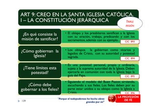ART 9: CREO EN LA SANTA IGLESIA CATÓLICA.
I – LA CONSTITUCIÓN JERÁRQUICA
• El obispo y los presbíteros santifican a la Iglesia
con su oración, trabajo, predicando y con los
sacramentos, además con su ejemplo.
¿En qué consiste la
misión de santificar?
• Los obispos la gobiernan como vicarios y
legados de Cristo, con su autoridad y potestad
sagrada.
¿Cómo gobiernan la
Iglesia?
CIC 893
TRIPLE
MISIÓN
legados de Cristo, con su autoridad y potestad
sagrada.Iglesia?
• Es una potestad personal, propia y ordinaria,
sujeta a la suprema autoridad de la Iglesia. Deben
ejercerla en comunión con toda la Iglesia bajo la
guía del Papa.
¿Tiene límites esta
potestad?
• Siguiendo el modelo del Buen Pastor, sirviendo,
escuchando a sus fieles. Los fieles deben por su
parte estar unidos a su obispo como la Iglesia a
Cristo.
¿Cómo debe
gobernar a los fieles?
139
CIC 894
CIC 895
CIC 896
"Porque el todopoderoso ha hecho obras
grandes por mí"
LA PROFESIÓN
DE FE
 