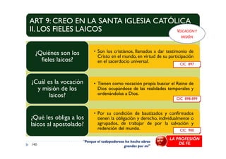 ART 9: CREO EN LA SANTA IGLESIA CATÓLICA
II. LOS FIELES LAICOS
• Son los cristianos, llamados a dar testimonio de
Cristo en el mundo, en virtud de su participación
en el sacerdocio universal.
¿Quiénes son los
fieles laicos?
¿Cuál es la vocación
CIC 897
VOCACIÓNY
MISIÓN
• Tienen como vocación propia buscar el Reino de
Dios ocupándose de las realidades temporales y
ordenándolas a Dios.
¿Cuál es la vocación
y misión de los
laicos?
• Por su condición de bautizados y confirmados
tienen la obligación y derecho, individualmente o
agrupados, de trabajar de por la salvación y
redención del mundo.
¿Qué les obliga a los
laicos al apostolado?
140
CIC 898-899
CIC 900
"Porque el todopoderoso ha hecho obras
grandes por mí"
LA PROFESIÓN
DE FE
 
