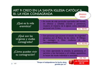 ART 9: CREO EN LA SANTA IGLESIA CATÓLICA
III- LAVIDA CONSAGRADA
• Es modo de vida particular, apartados del mundo,
en silencio y soledad, oración y penitencia,
muestra el misterio de la Iglesia como intimidad
personal con Cristo.
¿Qué es la vida
eremítica?
• Son personas que asumen el estado de virginidad¿Qué son las
CIC 920-921
DIVERSOS
MODOS
• Son personas que asumen el estado de virginidad
perpetua por el Reino de los cielos. El Obispo
las consagra a Dios mediante el rito
correspondiente.
¿Qué son las
vírgenes y viudas
consagradas?
• La viven ejerciendo la oración, la penitencia, el
servicio a los hermanos y el trabajo apostólico;
lo hacen de modo individual o asociado.
¿Cómo pueden vivir
su consagración?
147
CIC 922-923
CIC 924
"Porque el todopoderoso ha hecho obras
grandes por mí"
LA PROFESIÓN
DE FE
 
