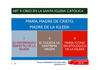 ART 9: CREO EN LA SANTA IGLESIA CATÓLICA
MARÍA, MADRE DE CRISTO,
MADRE DE LA IGLESIA
I
SU MATERNIDAD
RESPECTO DE LA
IGLESIA
II
EL CULTO A LA
SANTÍSIMA
VIRGEN
III
MARÍA, ÍCONO
ESCATOLÓGICO
DE LA IGLESIA
158
"Porque el todopoderoso ha hecho obras
grandes por mí"
LA PROFESIÓN
DE FE
 
