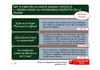 ART 9: CREO EN LA SANTA IGLESIA CATÓLICA
I –VIRGEN MARÍA: SU MATERNIDAD RESPECTO DE LA
IGLESIA
• Por cooperar con el Padre en la obra redentora
de Cristo, es modelo de la fe y de la caridad; es
figura de la Iglesia.
¿Qué es laVirgen
María para la Iglesia?
• Su papel con la Iglesia y la humanidad por haber
CIC 967
MEDIACIÓN
MATERNAL
• Su papel con la Iglesia y la humanidad por haber
colaborado singularmente con el Salvador para
restablecer la vida sobrenatural de los hombres,
la convirtió en Madre en el orden la gracia hasta
su realización plena y definitiva de los escogidos.
¿Qué alcance tiene
su maternidad?
• Por el contrario manifiesta su eficacia ya que el
influyo de la Virgen María brota de la de Cristo,
se apoya y depende totalmente de ella sacando
de allí toda su eficacia.
¿Su mediación
maternal dificulta la
de Cristo?
160
"Porque el todopoderoso ha hecho obras
grandes por mí"
LA PROFESIÓN
DE FE
CIC 968-969
CIC 970
 