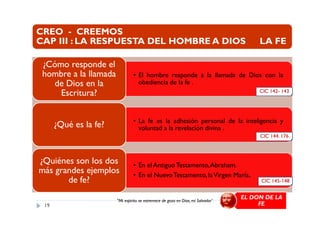 CREO - CREEMOS
CAP III : LA RESPUESTA DEL HOMBRE A DIOS LA FE
• El hombre responde a la llamada de Dios con la
obediencia de la fe .
¿Cómo responde el
hombre a la llamada
de Dios en la
Escritura? CIC 142- 143
• La fe es la adhesión personal de la inteligencia y
voluntad a la revelación divina .¿Qué es la fe?
• En el Antiguo Testamento,Abraham.
• En el NuevoTestamento, laVirgen María.
¿Quiénes son los dos
más grandes ejemplos
de fe?
CIC 144. 176
CIC 145-148
19
"Mi espíritu se estremece de gozo en Dios, mi Salvador"
EL DON DE LA
FE
 