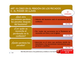 ART 10: CREO EN EL PERDÓN DE LOS PECADOS
II - EL PODER DE LLAVES
• Además del bautismo está el sacramento de la
confesión.
¿Qué otro
sacramento perdona
los pecados después
del bautismo?
¿Con quién se
CIC 702
LA
CONFESIÓN
• Por medio del sacramento de la Penitencia se
reconcilia con Dios y con la Iglesia.
¿Con quién se
reconcilia el
perdonado en la
confesión?
• Jesucristo es el único que perdona, siendo los
sacerdotes y los sacramentos instrumentos para
perdonar y justificar.
¿Quién perdona los
pecados?
CIC 702
CIC 702
Derriba del trono a los poderosos y enaltece a los humildes"
164
LA PROFESIÓN
DE FE
 