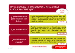 ART 11: CREO EN LA RESURRECCIÓN DE LA CARNE
II- MORIR EN CRISTO JESÚS
• Debemos después de una vida cristiana, pasar por
el trance de la muerte, donde el alma se separa del
cuerpo temporalmente hasta el día de la
resurrección final.
¿Qué necesitamos
para resucitar con
Cristo?
• Para los justos y pecadores es el salario del pecado;
CIC 1005
MUERTE
FÍSICA
• Para los justos y pecadores es el salario del pecado;
pero para los justos es una participación en la
muerte del Señor para participar de su
Resurrección.
¿Qué es la muerte?
• La muerte es el final de nuestra vida terrena. Nos
recuerda nuestra mortalidad y la caducidad del
tiempo en el que se desarrolla nuestra vida terrena.
¿Pone límites la
muerte?
CIC 1006
CIC 1007
"Enaltece a los humildes" LA PROFESIÓN
DE FE172
 