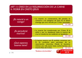 ART 11: CREO EN LA RESURRECCIÓN DE LA CARNE
II- MORIR EN CRISTO JESÚS
• La muerte es consecuencia del pecado; es
contraria a los designios de Dios. Es el último
enemigo que será vencido por Cristo resucitado.
¿Es natural o un
castigo?
CIC 1008
• La muerte fue transformada por Cristo. El la
sufrió y por su obediencia hasta la muerte de
cruz la transformó de maldición en bendición.
¿Es perjudicial
morirse?
• Si hemos muerto con El, también viviremos con
El. Es condición para participar de su
resurrección victoriosa. Desde el bautismo
vivimos una vida nueva hasta conformarnos a la
muerte física de Cristo.
¿Qué aspectos
buenos tiene?
CIC 1009
CIC 1010
"Enaltece a los humildes" LA PROFESIÓN
DE FE173
 