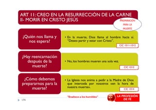 ART 11: CREO EN LA RESURRECCIÓN DE LA CARNE
II- MORIR EN CRISTO JESÚS
• En la muerte, Dios llama al hombre hacia sí.
“Deseo partir y estar con Cristo”.
¿Quién nos llama y
nos espera?
¿Hay reencarnación
CIC 1011-1012
PREPARACIÓN
PARA LA
MUERTE
• No, los hombres mueren una sola vez.
¿Hay reencarnación
después de la
muerte?
• La Iglesia nos anima a pedir a la Madre de Dios
que interceda por nosotros «en la hora de
nuestra muerte».
¿Cómo debemos
prepararnos para la
muerte?
CIC 1013
CIC 1014
"Enaltece a los humildes" LA PROFESIÓN
DE FE174
 