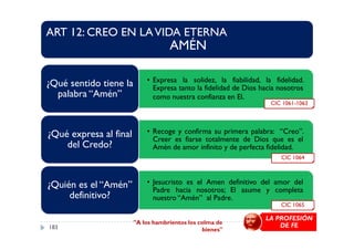 ART 12: CREO EN LAVIDA ETERNA
AMÉN
• Expresa la solidez, la fiabilidad, la fidelidad.
Expresa tanto la fidelidad de Dios hacia nosotros
como nuestra confianza en El.
¿Qué sentido tiene la
palabra “Amén”
CIC 1061-1063
• Recoge y confirma su primera palabra: “Creo”.
Creer es fiarse totalmente de Dios que es el
Amén de amor infinito y de perfecta fidelidad.
¿Qué expresa al final
del Credo?
• Jesucristo es el Amen definitivo del amor del
Padre hacia nosotros; El asume y completa
nuestro “Amén” al Padre.
¿Quién es el “Amén”
definitivo?
CIC 1064
CIC 1065
LA PROFESIÓN
DE FE"A los hambrientos los colma de
bienes"183
 