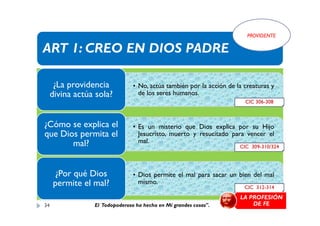 ART 1: CREO EN DIOS PADRE
• No, actúa también por la acción de la creaturas y
de los seres humanos.
¿La providencia
divina actúa sola?
PROVIDENTE
CIC 306-308
• Es un misterio que Dios explica por su Hijo
Jesucristo, muerto y resucitado para vencer el
mal.
¿Cómo se explica el
que Dios permita el
mal?
• Dios permite el mal para sacar un bien del mal
mismo.
¿Por qué Dios
permite el mal?
CIC 309-310/324
CIC 312-314
34
LA PROFESIÓN
DE FEEl Todopoderoso ha hecho en Mí grandes cosas".
 