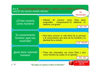 Art 3: FUE CONCEBIDO POR OBRAY GRACIA DEL ESPÍRITU SANTO -
NACIÓ DE SANTA MARÍAVIRGEN
• Además de conocer como Dios, Jesús
progresaba humanamente“en sabiduría, en
estatura y en gracia”
¿Cristo conocía
como hombre?
• Nos hacía conocer su vida divina de su personaSu conocimiento
Su
Humanidad
CIC 472
• Nos hacía conocer su vida divina de su persona
y el conocimiento que tenía de los hombres y la
plenitud de su ciencia.
Su conocimiento
humano ¿qué nos
mostraba?
• Tiene dos voluntades, una como Dios y otra
como hombre, las cuales no se oponían.
¿Jesús tiene voluntad
humana?
CIC 473-474
CIC 475
50
LA PROFESIÓN
DE FE“Se alegra mi espíritu en Dios mi Salvador”
 