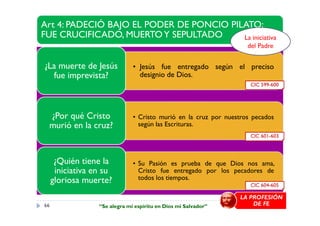 Art 4: PADECIÓ BAJO EL PODER DE PONCIO PILATO;
FUE CRUCIFICADO, MUERTOY SEPULTADO
• Jesús fue entregado según el preciso
designio de Dios.
¿La muerte de Jesús
fue imprevista?
• Cristo murió en la cruz por nuestros pecados¿Por qué Cristo
CIC 599-600
La iniciativa
del Padre
• Cristo murió en la cruz por nuestros pecados
según las Escrituras.
¿Por qué Cristo
murió en la cruz?
• Su Pasión es prueba de que Dios nos ama,
Cristo fue entregado por los pecadores de
todos los tiempos.
¿Quién tiene la
iniciativa en su
gloriosa muerte? CIC 604-605
CIC 601-603
66
LA PROFESIÓN
DE FE“Se alegra mi espíritu en Dios mi Salvador”
 