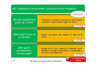 ART 7: DESDE ALLÍ HA DEVENIR A JUZGAR AVIVOSY MUERTOS
• Consistirá en revelar el secreto de cada corazón
y retribuir a cada hombre según sus obras .
¿En qué consistirá el
juicio de Cristo?
• Vendrá con gloria para separar al trigo de la¿Qué hará Cristo en
CIC 678/682
Juicio final
78
• Vendrá con gloria para separar al trigo de la
cizaña.
¿Qué hará Cristo en
su Parusía?
• Porque en la Cruz adquirió el derecho como
Redentor de juzgar perdonando o condenando a
los que no se arrepienten
¿Por qué le
corresponde a
Cristo juzgar? CIC 6679
CIC 681
LA PROFESIÓN
DE FE“Se alegra mi espíritu en Dios mi Salvador”
 