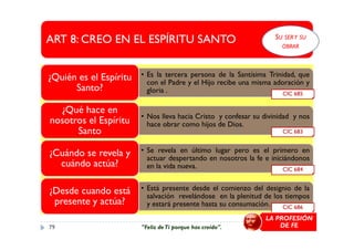 ART 8: CREO EN EL ESPÍRITU SANTO
• Es la tercera persona de la Santísima Trinidad, que
con el Padre y el Hijo recibe una misma adoración y
gloria .
¿Quién es el Espíritu
Santo?
• Nos lleva hacia Cristo y confesar su divinidad y nos
hace obrar como hijos de Dios.
¿Qué hace en
nosotros el Espíritu
Santo
CIC 685
SU SERY SU
OBRAR
hace obrar como hijos de Dios.nosotros el Espíritu
Santo
• Se revela en último lugar pero es el primero en
actuar despertando en nosotros la fe e iniciándonos
en la vida nueva.
¿Cuándo se revela y
cuándo actúa?
• Está presente desde el comienzo del designio de la
salvación revelándose en la plenitud de los tiempos
y estará presente hasta su consumación.
¿Desde cuando está
presente y actúa?
CIC 684
CIC 683
CIC 686
LA PROFESIÓN
DE FE79 "Feliz deTi porque has creído".
 