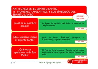 ART 8 CREO EN EL ESPÍRITU SANTO
II - NOMBRESY APELATIVOS Y LOS SÍMBOLOS DEL
ESPÍRITU SANTO
• La Iglesia ha recibido del Señor el nombre de
“Espíritu Santo”.
¿Cuál es su nombre
propio?
CIC 691
NOMBREY
APELATIVOS
• Jesús lo llama: “Paráclito” (Abogado –
Consolador);“Espíritu deVerdad”.
¿Qué apelativos tiene
el Espíritu Santo?
• El Espíritu de la promesa, Espíritu de adopción,
Espíritu de Cristo, Espíritu del Señor, Espíritu de
Dios.
¿Qué otros
apelativos le da San
Pablo?
CIC 692
CIC 693
LA PROFESIÓN
DE FE85 "Feliz deTi porque has creído".
 
