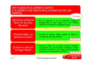 ART 8 CREO EN EL ESPÍRITU SANTO
IV EL ESPÍRITU DE CRISTO EN LA PLENITUD DE LOS
TIEMPOS
• En su persona y en su bautismo inaugura,
prefigurando lo que realiza en y con Cristo:
devolver al hombre la semejanza divina.
¿Qué hace el Espíritu
Santo en San Juan
Bautista?
CIC 717-720
SUS OBRAS
• Cuando el Espíritu Santo realizó en María la
concepción del Hijo de Dios .
¿Cuándo llegó a su
plenitud su obra?
• Preparó a María con su gracia; realizó el designio
benevolente de la encarnación; manifestó al Hijo
del Padre y de María; y por medio de ella comienza
a ponernos en comunión con Cristo.
¿Cuál es su obra en
laVirgen María?
CIC 722-725
CIC 721-744
LA PROFESIÓN
DE FE92 "Feliz deTi porque has creído".
 