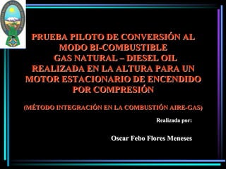 PRUEBA PILOTO DE CONVERSIÓN AL
      MODO BI-COMBUSTIBLE
     GAS NATURAL – DIESEL OIL
 REALIZADA EN LA ALTURA PARA UN
MOTOR ESTACIONARIO DE ENCENDIDO
        POR COMPRESIÓN
(MÉTODO INTEGRACIÓN EN LA COMBUSTIÓN AIRE-GAS)

                                   Realizada por:


                      Oscar Febo Flores Meneses
 