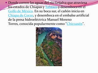  Donde corren las aguas del río Grijalva que atraviesa
los estados de Chiapas y Tabasco y desemboca en el
Golfo de México. En su boca sur, el cañón inicia en
Chiapa de Corzo, y desemboca en el embalse artificial
de la presa hidroeléctrica Manuel Moreno
Torres, conocida popularmente como "Chicoasén".
 