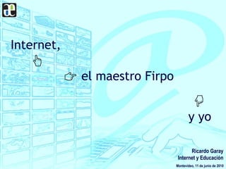 Internet,
el maestro Firpo
y yo
Montevideo, 11 de junio de 2010
Ricardo Garay
Internet y Educación
 