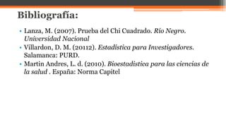 Bibliografía:
• Lanza, M. (2007). Prueba del Chi Cuadrado. Río Negro.
Universidad Nacional
• Villardon, D. M. (20112). Estadística para Investigadores.
Salamanca: PURD.
• Martin Andres, L. d. (2010). Bioestadistica para las ciencias de
la salud . España: Norma Capitel
 