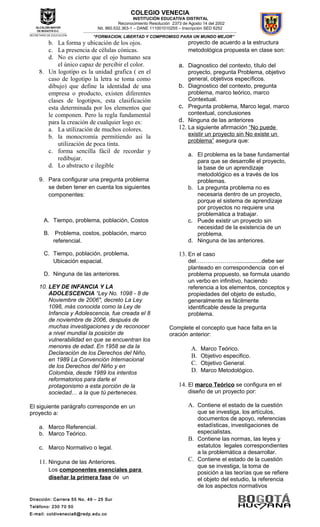Dirección: Carrera 55 No. 49 – 25 Sur
Teléfono: 230 70 50
E-mail: coldivenecia6@redp.edu.co
COLEGIO VENECIA
INSTITUCIÓN EDUCATIVA DISTRITAL
Reconocimiento Resolución 2373 de Agosto 14 del 2002
Nit. 860.532.363-1 – DANE 111001010255 – Inscripción SED 6252
---------------------------------------------------------------------------------------------------------------------------------------------------
“FORMACION, LIBERTAD Y COMPROMISO PARA UN MUNDO MEJOR”
b. La forma y ubicación de los ojos.
c. La presencia de células cónicas.
d. No es cierto que el ojo humano sea
el único capaz de percibir el color.
8. Un logotipo es la unidad grafica ( en el
caso de logotipo la letra se toma como
dibujo) que define la identidad de una
empresa o producto, existen diferentes
clases de logotipos, esta clasificación
esta determinada por los elementos que
le componen. Pero la regla fundamental
para la creación de cualquier logo es:
a. La utilización de muchos colores.
b. la monocromía permitiendo asi la
utilización de poca tinta.
c. forma sencilla fácil de recordar y
redibujar.
d. Lo abstracto e ilegible
9. Para configurar una pregunta problema
se deben tener en cuenta los siguientes
componentes:
A. Tiempo, problema, población, Costos
B. Problema, costos, población, marco
referencial.
C. Tiempo, población, problema,
Ubicación espacial.
D. Ninguna de las anteriores.
10. LEY DE INFANCIA Y LA
ADOLESCENCIA “Ley No. 1098 - 8 de
Noviembre de 2006", decreto La Ley
1098, más conocida como la Ley de
Infancia y Adolescencia, fue creada el 8
de noviembre de 2006, después de
muchas investigaciones y de reconocer
a nivel mundial la posición de
vulnerabilidad en que se encuentran los
menores de edad. En 1958 se da la
Declaración de los Derechos del Niño,
en 1989 La Convención Internacional
de los Derechos del Niño y en
Colombia, desde 1989 los intentos
reformatorios para darle el
protagonismo a esta porción de la
sociedad… a la que tú perteneces.
El siguiente parágrafo corresponde en un
proyecto a:
a. Marco Referencial.
b. Marco Teórico.
c. Marco Normativo o legal.
11. Ninguna de las Anteriores.
Los componentes esenciales para
diseñar la primera fase de un
proyecto de acuerdo a la estructura
metodológica propuesta en clase son:
a. Diagnostico del contexto, título del
proyecto, pregunta Problema, objetivo
general, objetivos específicos.
b. Diagnostico del contexto, pregunta
problema, marco teórico, marco
Contextual.
c. Pregunta problema, Marco legal, marco
contextual, conclusiones
d. Ninguna de las anteriores
12. La siguiente afirmación “No puede
existir un proyecto sin No existe un
problema” asegura que:
a. El problema es la base fundamental
para que se desarrolle el proyecto,
la base de un aprendizaje
metodológico es a través de los
problemas.
b. La pregunta problema no es
necesaria dentro de un proyecto,
porque el sistema de aprendizaje
por proyectos no requiere una
problemática a trabajar.
c. Puede existir un proyecto sin
necesidad de la existencia de un
problema.
d. Ninguna de las anteriores.
13. En el caso
del…………………................debe ser
planteado en correspondencia con el
problema propuesto, se formula usando
un verbo en infinitivo, haciendo
referencia a los elementos, conceptos y
propiedades del objeto de estudio,
generalmente es fácilmente
identificable desde la pregunta
problema.
Complete el concepto que hace falta en la
oración anterior:
A. Marco Teórico.
B. Objetivo especifico.
C. Objetivo General.
D. Marco Metodológico.
14. El marco Teórico se configura en el
diseño de un proyecto por:
A. Contiene el estado de la cuestión
que se investiga, los artículos,
documentos de apoyo, referencias
estadísticas, investigaciones de
especialistas.
B. Contiene las normas, las leyes y
estatutos legales correspondientes
a la problemática a desarrollar.
C. Contiene el estado de la cuestión
que se investiga, la toma de
posición a las teorías que se refiere
el objeto del estudio, la referencia
de los aspectos normativos
 
