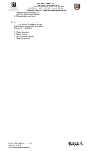 Dirección: Carrera 55 No. 49 – 25 Sur
Teléfono: 230 70 50
E-mail: coldivenecia6@redp.edu.co
COLEGIO VENECIA
INSTITUCIÓN EDUCATIVA DISTRITAL
Reconocimiento Resolución 2373 de Agosto 14 del 2002
Nit. 860.532.363-1 – DANE 111001010255 – Inscripción SED 6252
---------------------------------------------------------------------------------------------------------------------------------------------------
“FORMACION, LIBERTAD Y COMPROMISO PARA UN MUNDO MEJOR”
relacionados con el objeto, y la
definición de conceptos básicos
D. Ninguna de las anteriores.
15. Un…………………………………………
………..es un plan de trabajo o un plan
de actividades, que muestra la duración
del proceso investigativo.
A. Pla de Negocios.
B. Marco Teórico.
C. Cronograma de Trabajo.
D. Marco Referencial.
 