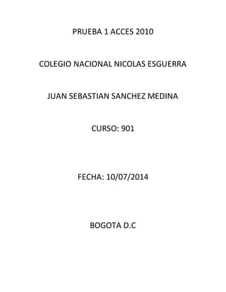 PRUEBA 1 ACCES 2010
COLEGIO NACIONAL NICOLAS ESGUERRA
JUAN SEBASTIAN SANCHEZ MEDINA
CURSO: 901
FECHA: 10/07/2014
BOGOTA D.C
 